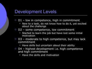 Development Levels <ul><li>D1 – low in competence, high in commitment </li></ul><ul><ul><li>New to a task, do not know how...