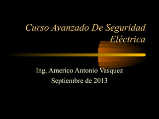 Curso Avanzado De Seguridad
Eléctrica
Ing. Americo Antonio Vasquez
Septiembre de 2013
 