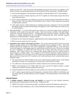 FRIEDMAN, BILLINGS, RAMSEY & CO., INC.
Institutional Brokerage, Research and Investment Banking
Page 12
spilled over onto ACF. Thus, the criticism and shareholder class action lawsuits that are weighing on ACF
obscure its break-even operating performance for the December 2002 (second) quarter. Mitigants include:
1) The increased transparency of securitization accounting to clarify the depth of ACF’s cash redundancy.
2) A balance sheet that is already improving, with ACF’s tangible net worth already stronger than that of
most credit card issuers.
3) ACF’s visible commitment to cost efficiency, as proven by recently announced staff reductions (20% of
headcount; 60% of the sales offices) and facilitated by lower volumes of loan originations, presumably
to higher-quality customers.
4) Little market reaction, initially reflected in an unchanged stock price, subsequent to the one-notch S&P
downgrade and the two-notch Fitch & Moody’s downgrades in ACF’s debt ratings to the same level of
B+ and B1/negative.
• War may be less. A U.S.-led attack against Iraq could exert a downward supply shock on global oil
production, which would elevate gas prices quickly. Many lower-income consumers with tight budgets
would face increased financial pressures. Compounding these increasing expenses, subsequent wage
deflation or outright unemployment for lower-skilled manufacturing jobs could accelerate expected
deterioration in credit performance. Mitigants include:
1) Restraints on new business development, supplemented by stricter lending standards in the future.
2) Plans to increase selectivity of new accounts.
• Dependence upon outside credit support providers. ACF recently announced that FSA will not provide
financial guaranty policies for any securitizations, presumably for the remainder of 2003. Since FSA
publicly expressed its confidence in ACF and its management in September 2002 (i.e., at the time that it
waived the triggers for cash-trapping under its issued insurance policies) and since FSA has not rescinded
the vote of confidence, we suspect that FSA’s decision lies in factors other than ACF and its current
challenges. FSA’s parent, Dexia, S.A., is laboring under adverse publicity and a €4.5 billion lawsuit in
Europe related to a selling scandal. FSA’s exposure to ACF had been mentioned in public criticisms of
Dexia. Additionally, FSA’s reinsurers on the ACF policies have mounted pressure on the bond insurer to
back away from insuring future ACF transactions until credit performance shows sustained improvement.
Mitigants include:
1) The recent decision to fund two-thirds of the excess collateral reserves upfront and to cut the deferral
period from 18 months to six months prior to receiving excess ABS cash flows receipts.
2) Two ABS series in the past year that total $1.2 billion without the aid of external credit support.
3) MBIA’s recent backing of a $1.7 billion ABS issue, with a one-off 12% deposit structure, to reduce
funding costs and throw off much-needed short-term cash.
4) Strong risk-adjusted net interest margins over time, indicative of consistent risk/collateral management.
5) ACF’s vigilance against slackening credit safeguards, as mandated by FSA, MBIA, the ABS banks, and
the ratings agencies through ongoing covenant compliance, cross-collateralization, and continual due
diligence.
Internal Factors
• A holding company’s financial leverage and liquidity are concerns for most financial institutions,
particularly those chasing subprime retail borrowers. Mitigants include:
1) EBIDTA for the past 12 (recessionary) months, exceeding the amount of the debentures under review.
2) The absence of bank subsidiaries at ACF, which could diminish the importance of regulatory risk.
 