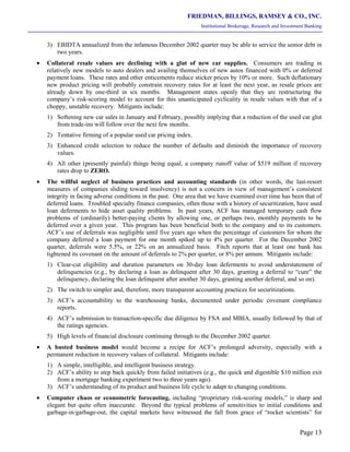 FRIEDMAN, BILLINGS, RAMSEY & CO., INC.
Institutional Brokerage, Research and Investment Banking
Page 13
3) EBIDTA annualized from the infamous December 2002 quarter may be able to service the senior debt in
two years.
• Collateral resale values are declining with a glut of new car supplies. Consumers are trading in
relatively new models to auto dealers and availing themselves of new autos financed with 0% or deferred
payment loans. These rates and other enticements reduce sticker prices by 10% or more. Such deflationary
new product pricing will probably constrain recovery rates for at least the next year, as resale prices are
already down by one-third in six months. Management states openly that they are restructuring the
company’s risk-scoring model to account for this unanticipated cyclicality in resale values with that of a
choppy, unstable recovery. Mitigants include:
1) Softening new car sales in January and February, possibly implying that a reduction of the used car glut
from trade-ins will follow over the next few months.
2) Tentative firming of a popular used car pricing index.
3) Enhanced credit selection to reduce the number of defaults and diminish the importance of recovery
values.
4) All other (presently painful) things being equal, a company runoff value of $519 million if recovery
rates drop to ZERO.
• The willful neglect of business practices and accounting standards (in other words, the last-resort
measures of companies sliding toward insolvency) is not a concern in view of management’s consistent
integrity in facing adverse conditions in the past. One area that we have examined over time has been that of
deferred loans. Troubled specialty finance companies, often those with a history of securitization, have used
loan deferments to hide asset quality problems. In past years, ACF has managed temporary cash flow
problems of (ordinarily) better-paying clients by allowing one, or perhaps two, monthly payments to be
deferred over a given year. This program has been beneficial both to the company and to its customers.
ACF’s use of deferrals was negligible until five years ago when the percentage of customers for whom the
company deferred a loan payment for one month spiked up to 4% per quarter. For the December 2002
quarter, deferrals were 5.5%, or 22% on an annualized basis. Fitch reports that at least one bank has
tightened its covenant on the amount of deferrals to 2% per quarter, or 8% per annum. Mitigants include:
1) Clear-cut eligibility and duration parameters on 30-day loan deferments to avoid understatement of
delinquencies (e.g., by declaring a loan as delinquent after 30 days, granting a deferral to “cure” the
delinquency, declaring the loan delinquent after another 30 days, granting another deferral, and so on).
2) The switch to simpler and, therefore, more transparent accounting practices for securitizations.
3) ACF’s accountability to the warehousing banks, documented under periodic covenant compliance
reports.
4) ACF’s submission to transaction-specific due diligence by FSA and MBIA, usually followed by that of
the ratings agencies.
5) High levels of financial disclosure continuing through to the December 2002 quarter.
• A busted business model would become a recipe for ACF’s prolonged adversity, especially with a
permanent reduction in recovery values of collateral. Mitigants include:
1) A simple, intelligible, and intelligent business strategy.
2) ACF’s ability to step back quickly from failed initiatives (e.g., the quick and digestible $10 million exit
from a mortgage banking experiment two to three years ago).
3) ACF’s understanding of its product and business life cycle to adapt to changing conditions.
• Computer chaos or econometric forecasting, including “proprietary risk-scoring models,” is sharp and
elegant but quite often inaccurate. Beyond the typical problems of sensitivities to initial conditions and
garbage-in/garbage-out, the capital markets have witnessed the fall from grace of “rocket scientists” for
 