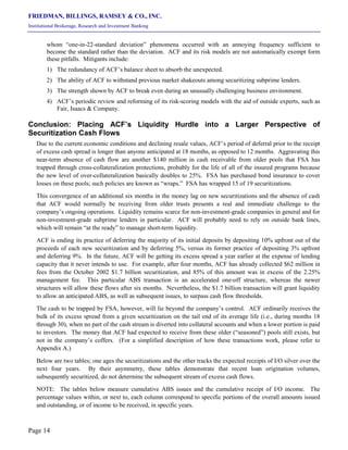 FRIEDMAN, BILLINGS, RAMSEY & CO., INC.
Institutional Brokerage, Research and Investment Banking
Page 14
whom “one-in-22-standard deviation” phenomena occurred with an annoying frequency sufficient to
become the standard rather than the deviation. ACF and its risk models are not automatically exempt form
these pitfalls. Mitigants include:
1) The redundancy of ACF’s balance sheet to absorb the unexpected.
2) The ability of ACF to withstand previous market shakeouts among securitizing subprime lenders.
3) The strength shown by ACF to break even during an unusually challenging business environment.
4) ACF’s periodic review and reforming of its risk-scoring models with the aid of outside experts, such as
Fair, Isaacs & Company.
Conclusion: Placing ACF’s Liquidity Hurdle into a Larger Perspective of
Securitization Cash Flows
Due to the current economic conditions and declining resale values, ACF’s period of deferral prior to the receipt
of excess cash spread is longer than anyone anticipated at 18 months, as opposed to 12 months. Aggravating this
near-term absence of cash flow are another $140 million in cash receivable from older pools that FSA has
trapped through cross-collateralization protections, probably for the life of all of the insured programs because
the new level of over-collateralization basically doubles to 25%. FSA has purchased bond insurance to cover
losses on these pools; such policies are known as “wraps.” FSA has wrapped 15 of 19 securitizations.
This convergence of an additional six months in the money lag on new securitizations and the absence of cash
that ACF would normally be receiving from older trusts presents a real and immediate challenge to the
company’s ongoing operations. Liquidity remains scarce for non-investment-grade companies in general and for
non-investment-grade subprime lenders in particular. ACF will probably need to rely on outside bank lines,
which will remain “at the ready” to manage short-term liquidity.
ACF is ending its practice of deferring the majority of its initial deposits by depositing 10% upfront out of the
proceeds of each new securitization and by deferring 5%, versus its former practice of depositing 3% upfront
and deferring 9%. In the future, ACF will be getting its excess spread a year earlier at the expense of lending
capacity that it never intends to use. For example, after four months, ACF has already collected $62 million in
fees from the October 2002 $1.7 billion securitization, and 85% of this amount was in excess of the 2.25%
management fee. This particular ABS transaction is an accelerated one-off structure, whereas the newer
structures will allow these flows after six months. Nevertheless, the $1.7 billion transaction will grant liquidity
to allow an anticipated ABS, as well as subsequent issues, to surpass cash flow thresholds.
The cash to be trapped by FSA, however, will lie beyond the company’s control. ACF ordinarily receives the
bulk of its excess spread from a given securitization on the tail end of its average life (i.e., during months 18
through 30), when no part of the cash stream is diverted into collateral accounts and when a lower portion is paid
to investors. The money that ACF had expected to receive from these older (“seasoned”) pools still exists, but
not in the company’s coffers. (For a simplified description of how these transactions work, please refer to
Appendix A.)
Below are two tables; one ages the securitizations and the other tracks the expected receipts of I/O silver over the
next four years. By their asymmetry, these tables demonstrate that recent loan origination volumes,
subsequently securitized, do not determine the subsequent stream of excess cash flows.
NOTE: The tables below measure cumulative ABS issues and the cumulative receipt of I/O income. The
percentage values within, or next to, each column correspond to specific portions of the overall amounts issued
and outstanding, or of income to be received, in specific years.
 