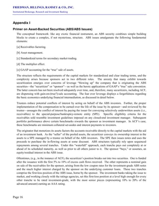 FRIEDMAN, BILLINGS, RAMSEY & CO., INC.
Institutional Brokerage, Research and Investment Banking
Page 16
Appendix I
Primer on Asset-Backed Securities (ABS/ABS Issues)
The conceptual framework: like any exotic financial instrument, an ABS security combines simple building
blocks to create a complex, if not mysterious, structure. ABS issues amalgamate the following fundamental
elements:
[a] Receivables factoring.
[b] Asset management.
[c] Standardized terms for secondary market trading.
[d] The multiplier effect.
[e] GAAP accounting for the “true” sale of assets.
The structure reflects the requirements of the capital markets for standardized and clear trading terms, and the
complexity arises because sponsors act in two different roles. The anxiety that many exhibit towards
securitization emerges over concerns of leverage “blowing up” the company that is originating the ABS
securities—the “securitizer” or “sponsor”—as well as the heroic applications of GAAP’s “true” sale convention.
The latter concern has not been resolved adequately over time, and, therefore, many securitizers, including ACF,
are dispensing with gain-on-(true?)-sale accounting. The fear over leverage displays a forgetfulness regarding
the basic economics underlying financial intermediation, as discussed in detail below.
Trustees reduce potential conflicts of interest by acting on behalf of the ABS investors. Further, the proper
implementation of the compensation to be earned over the life of the issue by its sponsor—and reviewed by the
trustee—assuages the conflict of interest by paying the issuer for conveying selectively underwritten assets (i.e.,
receivables) to the special-purpose/bankruptcy-remote entity (SPE). Specific eligibility criteria for the
receivables sold resemble investment guidelines imposed on any closed-end investment manager. Subsequent
portfolio performance above certain benchmarks rewards the sponsor as investment manager. In ACF’s case,
these benchmarks are minimum collateral set-asides and interest payments to investors.
The originator that monetizes its assets factors the accounts receivable directly to the capital markets with the aid
of an investment bank. As the “seller” of the pooled assets, the securitizer conveys its ownership interest in the
assets to a SPE managed by a trustee on behalf of the ABS investors. The SPE then issues notes and uses the
proceeds to purchase the in-flowing assets at some discount. ABS structures typically rely upon sequenced
repayments among several tranches. Under this “waterfall” approach, each tranche pays out completely at or
ahead of its scheduled maturity, as well as prior to all others junior to it. The sponsor “buys,” or assumes, an
equity/residual interest in the ABS issue.
Oftentimes, (e.g., in the instance of ACF), the securitizer’s position breaks out into two securities. One is funded
after the issuance with the first 5% to 10% of excess cash flows received. The other represents a nominal gain
on sale of the receivables for the sponsor, arising from the low coupon rates for the investment-grade ABS notes
and the much higher interest charged by the sponsor on the underlying customer loans. These two tranches
comprise the first-loss position of the ABS issue, borne by the sponsor. The investment banks taking the issue to
market, and working closely with the ratings agencies, set this first-loss position at a level high enough for every
other tranche to be rated investment-grade, with the most senior pieces (representing 10% to 20% of the
advanced amount) earning an AAA rating.
 
