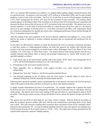 FRIEDMAN, BILLINGS, RAMSEY & CO., INC.
Institutional Brokerage, Research and Investment Banking
Page 17
ACF’s two retained ABS securities are as follows: 1) a slightly higher-ranking, slightly structured security akin
to a preferred stock, “investment in trust receivable” ($791 million as of December 2002), and 2) a pure residual
booked as a gain on sale of the receivables. The first 5% of cash flow in excess of fixed charges, including the
2.25% “base” management fee owed to ACF, pays for the investment in trust receivable. The common equity
residual appears on the balance sheet of the securitizer as an interest-only (I/O) security because it quantifies and
discounts the future income that will accrue on ACF's investment in the trust receivable. The sponsor acts in two
discrete capacities: 1) as the seller of owned receivables at a small discount off of face value (i.e., the haircut)
and 2) as an asset manager of selected assets (i.e., receivables conveyed to the SPE), with compensation based
on a fixed-asset management fee, payable per annum, plus a subsequent performance bonus realized through the
I/O or “investments in trust receivable.”
After the funding of the cash component of the first-loss position, additional cash trapping (i.e., excess spread
held by the trustee to replenish or increase collateral accounts) may be unexpected and unwelcome but not
unthinkable.
As the seller, the ABS sponsor continues to collect the payments due from its customers, instructing customers
to send their checks to a bank-sponsored lockbox; the bank that sponsors the lockbox then forwards these
receipts to the trust account managed by an outside trustee (often, Wilmington Trust Corp.; Bank of New York
Company; U.S. Trust Corp.; or, State Street Corp.). The trustee amasses funds during specific intervals (e.g.,
calendar quarters) and releases them as interest and principal (re)payments to various ABS investors per a
specified waterfall, as follows:
• Cash interest due on all rated tranches actually sold in the market, ACF's “base” asset management fee of
2.25%, and fixed administrative expenses (e.g., fee to the trustee, etc.).
• Principal due to the AAA senior tranche investors.
• When applicable, fees to third-party credit support providers (e.g., bond insurers) for additional
enhancement.
• Deposits into “rainy day” funds (i.e., the first-loss position detailed above).
• Any principal remaining on the A2 tranche (once the AAA tranche is repaid), subject to items such as
minimum hold periods with the remaining investment-grade tranches.
Following these specified waterfalls, interest and principal due to the sponsor will assume the first-loss position,
which will be paid with the final cash flows in the pool, as well as with released collateral.
A simple example demonstrates the power of securitization. For example, suppose that a sponsor has raised
$1.00 from the issue of stock and has subsequently extended $1.00 of consumer loans to individuals with low
credit ratings. The sponsor pools these loans totaling $1.00 and sells them to a special-purpose entity at $0.98
per dollar. After buying a junior security with the first $0.08 of excess spread, the sponsor recoups only $0.90 in
cash..
The sponsor now has $0.90 of fresh funds for new loans, which it extends. With the $0.90 of receivables on
hand, the securitizer sponsors another ABS issue with the same characteristics, generating $0.81 of new funds
and so forth. This cash carousel is nothing more mysterious than a privatized version of the “multiplier effect”
learned in macroeconomics 101. As long as lending standards remain the same, this sponsor can originate up to
$10.00 in loans from the $1.00 of equity raised (i.e., $1.00 ÷ 10%). This upper limit of loans generated from the
original dollar represents a sponsor’s lending capacity.
 