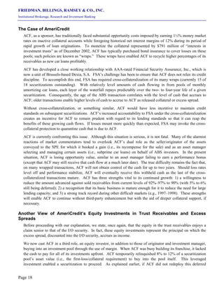 FRIEDMAN, BILLINGS, RAMSEY & CO., INC.
Institutional Brokerage, Research and Investment Banking
Page 18
The Case of AmeriCredit
ACF, as a sponsor, has traditionally faced substantial opportunity costs imposed by earning 1½% money market
rates on inactive collateral accounts while foregoing historical net interest margins of 12% during its period of
rapid growth of loan originations. To monetize the collateral represented by $791 million of “interests in
investment trusts” as of December 2002, ACF has typically purchased bond insurance to cover losses on these
pools; such policies are known as “wraps.” These wraps have enabled ACF to recycle higher percentages of its
receivables as new car loans profitably.
ACF has developed a close working relationship with AAA-rated Financial Security Assurance, Inc., which is
now a unit of Brussels-based Dexia, S.A. FSA’s challenge has been to ensure that ACF does not relax its credit
discipline. To accomplish this end, FSA has required cross-collateralization of its many wraps (currently 15 of
18 securitizations outstanding). With relatively level amounts of cash flowing in from pools of monthly
amortizing car loans, each layer of the waterfall repays predictably over the two- to four-year life of a given
securitization. Consequently, the age of the ABS transaction correlates with the level of cash that accrues to
ACF; older transactions enable higher levels of cash to accrue to ACF as released collateral or excess spread.
Without cross-collateralization, or something similar, ACF would have less incentive to maintain credit
standards on subsequent securitizations. ACF’s increased accountability to FSA under the cross-collateralization
creates an incentive for ACF to remain prudent with regard to its lending standards so that it can reap the
benefits of these growing cash flows. If losses mount more quickly than expected, FSA may invoke the cross-
collateral protection to quarantine cash that is due to ACF.
ACF is currently confronting this issue. Although this situation is serious, it is not fatal. Many of the alarmist
reactions of market commentators tend to overlook ACF’s dual role as the seller/originator of the assets
conveyed to the SPE for which it booked a gain (i.e., its recompense for the sale) and as an asset manager
selecting and managing certain assets (i.e., subprime car loans) on behalf of ABS investors. In the present
situation, ACF is losing opportunity value, similar to an asset manager failing to earn a performance bonus
(except that ACF may still receive that cash flow at a much later date). The true difficulty remains the fact that,
on many wrapped transactions, ACF will not obtain control of the cash for up to two years. Should loss rates
level off and performance stabilize, ACF will eventually receive this withheld cash as the last of the cross-
collateralized transactions mature. ACF has three strengths vital to its continued growth: 1) a willingness to
reduce the amount advanced against sold receivables from current levels of 92%–97% to 90% (with 5% to 6%
still being deferred); 2) a recognition that its basic business is mature enough for it to reduce the need for large
lending capacity; and 3) a strong track record during other difficult markets (e.g., 1997–1998). These strengths
will enable ACF to continue without third-party enhancement but with the aid of deeper collateral support, if
necessary.
Another View of AmeriCredit’s Equity Investments in Trust Receivables and Excess
Spreads
Before proceeding with our explanation, we state, once again, that the equity in the trust receivables enjoys a
claim senior to that of the I/O security. In fact, these equity investments represent the principal on which the
excess spread, discounted into the I/O security, accrues as income.
We now cast ACF in a third role, an equity investor, in addition to those of originator and investment manager,
buying into an investment pool through the use of margin. When ACF was busy building its franchise, it lacked
the cash to pay for all of its investments upfront. ACF temporarily relinquished 8% to 12% of a securitization
pool’s asset value (i.e., the first-loss/collateral requirement) to buy into the pool itself. This leveraged
investment enabled a securitization to proceed. As explained earlier, if ACF did not redeploy this deferred
 