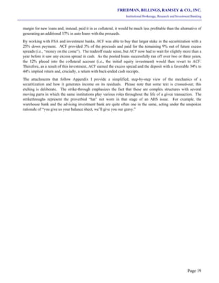 FRIEDMAN, BILLINGS, RAMSEY & CO., INC.
Institutional Brokerage, Research and Investment Banking
Page 19
margin for new loans and, instead, paid it in as collateral, it would be much less profitable than the alternative of
generating an additional 17% in auto loans with the proceeds.
By working with FSA and investment banks, ACF was able to buy that larger stake in the securitization with a
25% down payment. ACF provided 3% of the proceeds and paid for the remaining 9% out of future excess
spreads (i.e., “money on the come”). The tradeoff made sense, but ACF now had to wait for slightly more than a
year before it saw any excess spread in cash. As the pooled loans successfully ran off over two or three years,
the 12% placed into the collateral account (i.e., the initial equity investment) would then revert to ACF.
Therefore, as a result of this investment, ACF earned the excess spread and the deposit with a favorable 34% to
44% implied return and, crucially, a return with back-ended cash receipts.
The attachments that follow Appendix I provide a simplified, step-by-step view of the mechanics of a
securitization and how it generates income on its residuals. Please note that some text is crossed-out; this
etching is deliberate. The strike-through emphasizes the fact that these are complex structures with several
moving parts in which the same institutions play various roles throughout the life of a given transaction. The
strikethroughs represent the proverbial “hat” not worn in that stage of an ABS issue. For example, the
warehouse bank and the advising investment bank are quite often one in the same, acting under the unspoken
rationale of “you give us your balance sheet, we’ll give you our gravy.”
 