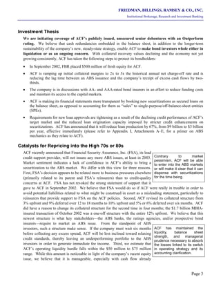 FRIEDMAN, BILLINGS, RAMSEY & CO., INC.
Institutional Brokerage, Research and Investment Banking
Page 3
Investment Thesis
We are initiating coverage of ACF’s publicly issued, unsecured senior debentures with an Outperform
rating. We believe that cash redundancies embedded in the balance sheet, in addition to the longer-term
sustainability of the company’s new, steady-state strategy, enable ACF to make bond investors whole either in
liquidation or as an ongoing concern. With collateral recovery values declining and the economy not yet
growing consistently, ACF has taken the following steps to protect its bondholders:
• In September 2002, FBR placed $500 million of fresh equity for ACF.
• ACF is ramping up initial collateral margins to 2x to 3x the historical annual net charge-off rate and is
reducing the lag time between an ABS issuance and the company’s receipt of excess cash flows by two-
thirds.
• The company is in discussions with AA- and AAA-rated bond insurers in an effort to reduce funding costs
and maintain its access to the capital markets.
• ACF is making its financial statements more transparent by booking new securitizations as secured loans on
the balance sheet, as opposed to accounting for them as “sales” to single-purpose/off-balance-sheet entities
(SPEs).
• Requirements for new loan approvals are tightening as a result of the declining credit performance of ACF’s
target market and the reduced loan origination capacity imposed by stricter credit enhancements on
securitizations. ACF has announced that it will reduce loan production by 67%, from $9 billion to $3 billion
per year, effective immediately (please refer to Appendix I, Attachments A–E, for a primer on ABS
mechanics as they relate to ACF).
Catalysts for Repricing into the High 70s or 80s
ACF recently announced that Financial Security Assurance, Inc. (FSA), its lead
credit support provider, will not insure any more ABS issues, at least in 2003.
Market sentiment indicates a lack of confidence in ACF’s ability to bring a
securitization to the ABS market. We differ with this view for three reasons.
First, FSA’s decision appears to be related more to business pressures elsewhere
(primarily related to its parent and FSA’s reinsurers) than to credit-quality
concerns at ACF. FSA has not revoked the strong statement of support that it
gave to ACF in September 2002. We believe that FSA would do so if ACF were really in trouble in order to
avoid potential liabilities related to what might be construed in court as a misleading statement, particularly to
reinsurers that provide support to FSA on the ACF policies. Second, ACF revised its collateral structure from
3% upfront and 9% deferred over 12 to 18 months to 10% upfront and 5% or 6% deferred over six months. ACF
did have a reason to change its collateral structure for the second time in four months; the $1.7 billion MBIA-
insured transaction of October 2002 was a one-off structure with the entire 12% upfront. We believe that this
newest structure is what key stakeholders—the ABS banks, the ratings agencies, and/or prospective bond
insurers—require to market an ABS issue. From the standpoint of ABS
investors, such a structure make sense. If the company must wait six months
before collecting any excess spread, ACF will be less inclined toward relaxing
credit standards, thereby leaving an underperforming portfolio to the ABS
investors in order to generate immediate fee income. Third, we estimate that
ACF’s operating liquidity hurdle falls within the $50 million to $75 million
range. While this amount is noticeable in light of the company’s recent equity
issue, we believe that it is manageable, especially with cash flow already
ACF has maintained the
liquidity, balance sheet
strength, and managerial
prudence necessary to absorb
the losses linked to its switch
in operating strategy and its
accounting clarification.
Contrary to market
pessimism, ACF will be able
to enter into the ABS markets
or will make it clear that it can
dispense with securitizations
for the time being.
 