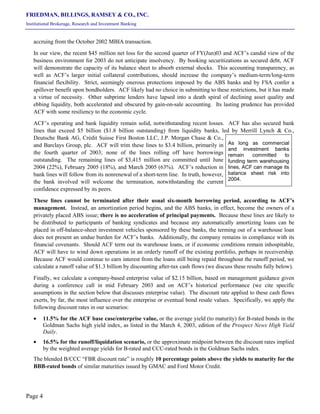 FRIEDMAN, BILLINGS, RAMSEY & CO., INC.
Institutional Brokerage, Research and Investment Banking
Page 4
accruing from the October 2002 MBIA transaction.
In our view, the recent $45 million net loss for the second quarter of FY(Jun)03 and ACF’s candid view of the
business environment for 2003 do not anticipate insolvency. By booking securitizations as secured debt, ACF
will demonstrate the capacity of its balance sheet to absorb external shocks. This accounting transparency, as
well as ACF’s larger initial collateral contributions, should increase the company’s medium-term/long-term
financial flexibility. Strict, seemingly onerous protections imposed by the ABS banks and by FSA confer a
spillover benefit upon bondholders. ACF likely had no choice in submitting to these restrictions, but it has made
a virtue of necessity. Other subprime lenders have lapsed into a death spiral of declining asset quality and
ebbing liquidity, both accelerated and obscured by gain-on-sale accounting. Its lasting prudence has provided
ACF with some resiliency to the economic cycle.
ACF’s operating and bank liquidity remain solid, notwithstanding recent losses. ACF has also secured bank
lines that exceed $5 billion ($1.8 billion outstanding) from liquidity banks, led by Merrill Lynch & Co.,
Deutsche Bank AG, Crédit Suisse First Boston LLC, J.P. Morgan Chase & Co.,
and Barclays Group, plc. ACF will trim these lines to $3.4 billion, primarily in
the fourth quarter of 2003; none of the lines rolling off have borrowings
outstanding. The remaining lines of $3,415 million are committed until June
2004 (22%), February 2005 (18%), and March 2005 (63%). ACF’s reduction in
bank lines will follow from its nonrenewal of a short-term line. In truth, however,
the bank involved will welcome the termination, notwithstanding the current
confidence expressed by its peers.
These lines cannot be terminated after their usual six-month borrowing period, according to ACF’s
management. Instead, an amortization period begins, and the ABS banks, in effect, become the owners of a
privately placed ABS issue; there is no acceleration of principal payments. Because these lines are likely to
be distributed to participants of banking syndicates and because any automatically amortizing loans can be
placed in off-balance-sheet investment vehicles sponsored by these banks, the terming out of a warehouse loan
does not present an undue burden for ACF’s banks. Additionally, the company remains in compliance with its
financial covenants. Should ACF term out its warehouse loans, or if economic conditions remain inhospitable,
ACF will have to wind down operations in an orderly runoff of the existing portfolio, perhaps in receivership.
Because ACF would continue to earn interest from the loans still being repaid throughout the runoff period, we
calculate a runoff value of $1.3 billion by discounting after-tax cash flows (we discuss these results fully below).
Finally, we calculate a company-based enterprise value of $2.15 billion, based on management guidance given
during a conference call in mid February 2003 and on ACF’s historical performance (we cite specific
assumptions in the section below that discusses enterprise value). The discount rate applied to these cash flows
exerts, by far, the most influence over the enterprise or eventual bond resale values. Specifically, we apply the
following discount rates in our scenarios:
• 11.5% for the ACF base case/enterprise value, or the average yield (to maturity) for B-rated bonds in the
Goldman Sachs high yield index, as listed in the March 4, 2003, edition of the Prospect News High Yield
Daily.
• 16.5% for the runoff/liquidation scenario, or the approximate midpoint between the discount rates implied
by the weighted average yields for B-rated and CCC-rated bonds in the Goldman Sachs index.
The blended B/CCC “FBR discount rate” is roughly 10 percentage points above the yields to maturity for the
BBB-rated bonds of similar maturities issued by GMAC and Ford Motor Credit.
As long as commercial
and investment banks
remain committed to
funding term warehousing
lines, ACF can manage its
balance sheet risk into
2004.
 