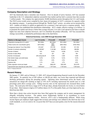 FRIEDMAN, BILLINGS, RAMSEY & CO., INC.
Institutional Brokerage, Research and Investment Banking
Page 5
Company Description and Strategy
ACF has historically been a monoline auto financier. Over its decade of active business, ACF has assumed
leadership in the U.S. independent subprime automobile loan market and has built a customer base that exceeds
1 million people. The company has approximately 20,000 distribution points throughout the U.S. and Canada.
The FICO scores (credit scores compiled by Fair, Isaacs & Company) of ACF’s customers lie squarely within
the subprime category. A quoting protocol through the “Dealer-Track” system—an online service pioneered by
ACF—enables car dealers to submit an application for a customer’s loan and receive a response quickly. Such
responsiveness has established firm distribution relationships. ACF’s simple, effective strategy is as follows: 1)
to penetrate the market and choose a better than average risk pool, 2) to earn a rich spread on the loans to absorb
higher loss rates from subprime borrowers, and 3) to distribute the product efficiently. ACF has executed this
strategy successfully, as detailed by performance data in the chart below.
Historical Summary: June 2000 through December 2002
Relative to Managed Assets Last 12 months FY(Jun)02 FY(Jun)01 FY(Jun)00
Originations (average life of 2¼ years) $9.2 billion $8.9 billion $6.4 million $4.4 billion
Pretax income (incl. securitization gains) $375 million
$565
million
$362 million $190 million
Average loan balance* (*as of Sep 2002) $13,224* $13,129 $12,384 $11,706
Number of contracts outstanding* 1,190,830* 1,124,388 823,919 568,099
Number of dealers N.A. 19,401 16,280 14,076
Number of sales offices N.A. 251 232 196
Number of employees 20% being laid off 5,250 4,392 3,048
Net interest margin, pre-credit losses 12.5% 12.3% 12.0% 12.0%
Net charge-offs 5.4% 4.6% 4.3% 4.0%
Expense ratio 3.1% 3.4% 3.7% 4.2%
Dollar origination volume per dealer N.A. $460,234 $391,830 $314,578
Approximate loans executed per sales office* 1,058 loans* 1,197 loans 1,102 loans 1,030 loans
Source: Company financials
Recent History
On January 17, 2003, and on February 13, 2003, ACF released disappointing financial results for the December
2002 quarter. Its quarterly loss of $45 million, or ($0.20) per share, was worse than expected and followed
declining performance during the preceding quarter. Operating ratios deteriorated across the board, with
annualized net charge-offs reaching as high as 5.8% (6.5% including repossessed but unsold cars) or a full
percentage point above average years. Falling recovery rates on the repossessed cars increased these credit
losses. The stock price fell from a range of $7 to $8 per share, already historically low levels, to a level below
$2 per share. Short interest is high at 22.9 million shares (16.3% of the public float), yet it has improved by one-
third from late 2002.
More than a dozen class action lawsuits have been filed against the company and its senior management for
allegedly misleading investors. The pattern seems frighteningly familiar in its resemblance to recent
insolvencies of leveraged subprime lenders. However, ACF’s case is fundamentally different. While rising
income figures per employee might suggest that revenues and earnings were inflated in the short-run due to lax
credit standards, we do not endorse the viewpoint that ACF faces an asset-quality crisis for the reasons discussed
below.
 