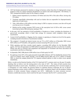 FRIEDMAN, BILLINGS, RAMSEY & CO., INC.
Institutional Brokerage, Research and Investment Banking
Page 6
• ACF had already announced its intention to change its business culture from that of a high-growth revenue
producer to that of a mature institution disciplined in its expense and credit management. On February 13,
2003, management detailed a plan for this change in strategy:
1. Reduce annual originations by two-thirds to $3 billion and close 60% of the sales offices, leaving only
92 in place.
2. Terminate unprofitable relationships with used car dealers that are responsible for disproportionately
high levels of credit losses.
3. Take a $40 million to $50 million one-time charge in 2003 to expense severance costs that will be paid
over the next six to 12 months.
4. Ratchet up the average consumer FICO scores to the near-prime level of 650 to 660, versus current
levels that are below 600 (with prime starting at 720).
• In the past, ACF has operated at GAAP profitability of breakeven or better, excluding the distortions of
gain-on-sale accounting, which is better than average for consumer credit companies reliant upon
securitization.
• Current GAAP profitability is flagging, but the company is operating at a break-even level for the quarter,
excluding noncash write-downs of securitization residuals.
• The company’s 12-month net interest income was up 17% to $237 million as of December 2002 (versus
$203 million as of FY(Jun)02), with quarterly revenues increasing 30% year over year.
• While operating cash flows recently turned negative, exceeding ($50 million) for the December 2002
quarter, ACF has still generated over $500 million in positive operating cash flows over the last 12 months.
(Please note that we reclassify loan originations and repayments as investment cash flows and almost all
securitization cash flows as financing.)
• In September 2002, FBR placed a $500 million issue of fresh equity for ACF.
• By applying at least 45% of the equity proceeds toward ABS collateral, ACF has doubled the amount of free
cash on its balance sheet, largely through a one-off MBIA-insured ABS issue of $1.7 billion in October
2002, in which the company posted the 12% required collateral upfront in order to collect excess spreads
immediately.
Below, we plot out the historical timeline of the 9⅞% bond and ACF’s common stock over the past 18 months,
detailing what we believe were the turning points in the value of ACF. The values of both securities have
dropped noticeably in recent weeks. Nonetheless, we view the adversity confronting ACF’s investors largely as
a consequence of a bear market, the growing distrust of corporate practices (especially the use of special-
purpose/bankruptcy-remote entities willfully to understate debt), and popular disgust with the predatory lending
practices of certain consumer finance companies (not ACF). Additionally, an erratic economic recovery
threatens a double-dip recession, which would hurt the type of consumer that fits ACF’s customer profile.
 