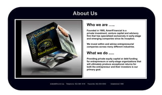 Who we are ….. What we do ..... Founded in 1995, AmeriFinancial is a  private investment, venture capital and advisory firm that has specialized exclusively in early-stage and emerging companies since its inception. We invest within and advise entrepreneurial companies across many different industries . Providing private equity capital or debt funding  for entrepreneurs or early-stage organizations that will ultimately produce exceptional returns for both the entrepreneur and their investors is our primary goal. 
