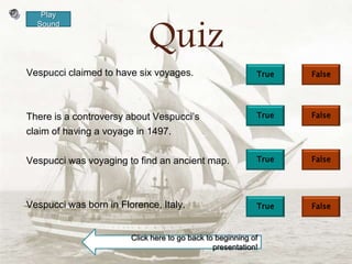Play


                             Quiz
  Sound




Vespucci claimed to have six voyages.                       True   False




There is a controversy about Vespucci’s                     True   False

claim of having a voyage in 1497.

Vespucci was voyaging to find an ancient map.               True   False




Vespucci was born in Florence, Italy.                       True   False



                        Click here to go back to beginning of
                                                presentation!
 
