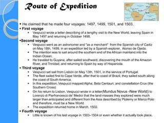 Route of Expedition

 He claimed that he made four voyages: 1497, 1499, 1501, and 1503.
 First voyage
       Vespucci wrote a letter describing of a lengthy visit to the New World, leaving Spain in
        May 1497 and returning in October 1498.
Second voyage
       Vespucci went as an astronomer and "as a merchant" from the Spanish city of Cadiz
        on May 18th, 1499, in an expedition led by a Spanish explorer, Alonso de Ojeda.
       The intention was to sail around the southern end of the African mainland into the
        Indian Ocean.
       He traveled to Guyana, after sailed southward, discovering the mouth of the Amazon
        River, and Trinidad, and returning to Spain by way of Hispaniola.
 Third voyage
       Vespucci set sail from Lisbon on May 13th, 1501, in the service of Portugal.
       The fleet sailed first to Cape Verde, after that to coast of Brazil, they sailed south along
        the coast of South America.
       In this expedition, Vespucci mapped Alpha, Beta Centauri, and constellation Crux (the
        Southern Cross)
       On his return to Lisbon, Vespucci wrote in a letter(Mundus Novus -New World) to
        Lorenzo di Pierfrancesco de' Medici that the land masses they explored were much
        larger than anticipated and different from the Asia described by Ptolemy or Marco Polo
        and therefore, must be a New World
       The expedition returned home in March, 1502.
 Fourth voyage
       Little is known of his last voyage in 1503–1504 or even whether it actually took place.
 