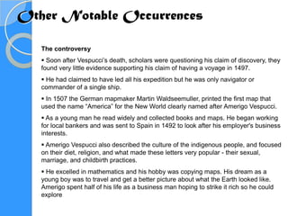 Other Notable Occurrences

   The controversy
    Soon after Vespucci’s death, scholars were questioning his claim of discovery, they
   found very little evidence supporting his claim of having a voyage in 1497.
    He had claimed to have led all his expedition but he was only navigator or
   commander of a single ship.
    In 1507 the German mapmaker Martin Waldseemuller, printed the first map that
   used the name “America” for the New World clearly named after Amerigo Vespucci.
    As a young man he read widely and collected books and maps. He began working
   for local bankers and was sent to Spain in 1492 to look after his employer's business
   interests.
    Amerigo Vespucci also described the culture of the indigenous people, and focused
   on their diet, religion, and what made these letters very popular - their sexual,
   marriage, and childbirth practices.
    He excelled in mathematics and his hobby was copying maps. His dream as a
   young boy was to travel and get a better picture about what the Earth looked like.
   Amerigo spent half of his life as a business man hoping to strike it rich so he could
   explore
 