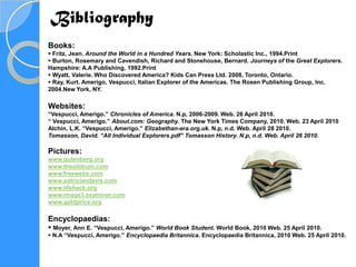Bibliography
Books:
 Fritz, Jean. Around the World in a Hundred Years. New York: Scholastic Inc., 1994.Print
 Burton, Rosemary and Cavendish, Richard and Stonehouse, Bernard. Journeys of the Great Explorers.
Hampshire: A.A Publishing, 1992.Print
 Wyatt, Valerie. Who Discovered America? Kids Can Press Ltd. 2008, Toronto, Ontario.
 Ray, Kurt. Amerigo, Vespucci, Italian Explorer of the Americas. The Rosen Publishing Group, Inc.
2004.New York, NY.

Websites:
“Vespucci, Amerigo.” Chronicles of America. N.p, 2006-2009. Web. 26 April 2010.
“ Vespucci, Amerigo.” About.com: Geography. The New York Times Company, 2010. Web. 23 April 2010
Alchin, L.K. “Vespucci, Amerigo.” Elizabethan-era.org.uk. N.p, n.d. Web. April 28 2010.
Tomasson, David. “All Individual Explorers.pdf” Tomasson History. N.p, n.d. Web. April 26 2010.

Pictures:
www.gutenberg.org
www.theoildrum.com
www.freewebs.com
www.patriciavdavis.com
www.lifehack.org
www.image3.examiner.com
www.goldprice.org

Encyclopaedias:
 Moyer, Ann E. “Vespucci, Amerigo.” World Book Student. World Book, 2010 Web. 25 April 2010.
 N.A “Vespucci, Amerigo.” Encyclopaedia Britannica. Encyclopaedia Britannica, 2010 Web. 25 April 2010.
 