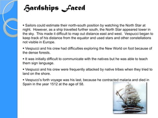 Hardships Faced

 Sailors could estimate their north-south position by watching the North Star at
night. However, as a ship travelled further south, the North Star appeared lower in
the sky. This made it difficult to map out distance east and west. Vespucci began to
keep track of his distance from the equator and used stars and other constellations
not visible in Europe.
 Vespucci and his crew had difficulties exploring the New World on foot because of
the dense forests.
 It was initially difficult to communicate with the natives but he was able to teach
them sign language.
 Vespucci and his crew were frequently attacked by native tribes when they tried to
land on the shore.
 Vespucci’s forth voyage was his last, because he contracted malaria and died in
Spain in the year 1512 at the age of 58.
 