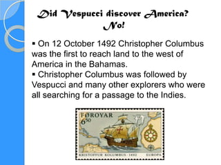 Did Vespucci discover America?
             No!
 On 12 October 1492 Christopher Columbus
was the first to reach land to the west of
America in the Bahamas.
 Christopher Columbus was followed by
Vespucci and many other explorers who were
all searching for a passage to the Indies.
 