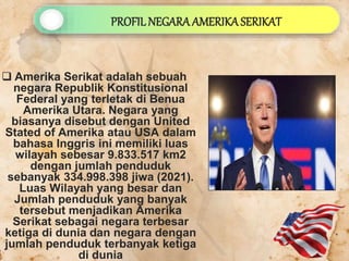  Amerika Serikat adalah sebuah
negara Republik Konstitusional
Federal yang terletak di Benua
Amerika Utara. Negara yang
biasanya disebut dengan United
Stated of Amerika atau USA dalam
bahasa Inggris ini memiliki luas
wilayah sebesar 9.833.517 km2
dengan jumlah penduduk
sebanyak 334.998.398 jiwa (2021).
Luas Wilayah yang besar dan
Jumlah penduduk yang banyak
tersebut menjadikan Amerika
Serikat sebagai negara terbesar
ketiga di dunia dan negara dengan
jumlah penduduk terbanyak ketiga
di dunia
PROFILNEGARA AMERIKASERIKAT
 
