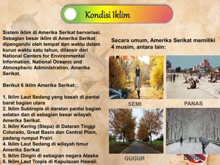 Kondisi Iklim
Sistem iklim di Amerika Serikat bervariasi.
Sebagian besar iklim di Amerika Serikat
dipengaruhi oleh tempat dan waktu dalam
kurun waktu satu tahun, dilansir dari
National Centers for Environmental
Information, National Oceanic and
Atmospheric Administration, Amerika
Serikat.
Berikut 6 iklim Amerika Serikat:
1. Iklim Laut Sedang yang basah di pantai
barat bagian utara
2. Iklim Subtropis di daratan pantai bagian
selatan dan di sebagian besar wilayah
Amerika Serikat.
3. Iklim Kering (Stepa) di Dataran Tinggi
Colorado, Great Basin dan Central Plain,
padang rumput Prairi.
4. Iklim Laut Sedang di wilayah timur
Amerika Serikat
5. Iklim Dingin di sebagian negara Alaska
6. Iklim Laut Tropis di Kepulauan Hawaii.
Secara umum, Amerika Serikat memiliki
4 musim, antara lain:
GUGUR
SEMI PANAS
DINGIN
 