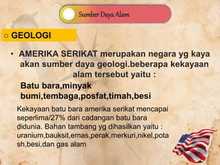 Sumber Daya Alam
○ GEOLOGI
• AMERIKA SERIKAT merupakan negara yg kaya
akan sumber daya geologi.beberapa kekayaan
alam tersebut yaitu :
Kekayaan batu bara amerika serikat mencapai
seperlima/27% dari cadangan batu bara
didunia. Bahan tambang yg dihasilkan yaitu :
uranium,bauksit,emas,perak,merkuri,nikel,pota
sh,besi,dan gas alam
Batu bara,minyak
bumi,tembaga,posfat,timah,besi
 
