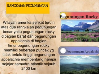 Wilayah amerika serikat terdiri
atas dua rangkaian pegunungan
besar yaitu pegunungan rocky
dibagian barat dan pegunungan
appalachia di bagian
timur.pegunungan rocky
memiliki beberapa puncak yg
tidak terlalu tinggi.pegunungan
appalachia membentang hampir
sejajar samudra atlantik sejauh
2400 km
RANGKAIAN PEGUNUNGAN
Pegunungan Rocky
Pegunungan Appalachia
 