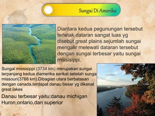 Diantara kedua pegunungan tersebut
terletak dataran sangat luas yg
disebut great plains.sejumlah sungai
mengalir melewati dataran tersebut
dengan sungai terbesar yaitu sungai
missisippi.
Sungai missisippi (3734 km) merupakan sungai
terpanjang kedua diamerika serikat setelah sungai
missouri(3768 km).Dibagian utara berbatasan
dengan canada,terdapat danau besar yg dikenal
great lakes
Danau terbesar yaitu:danau michigan
Huron,ontario,dan superior
Sungai Di Amerika
 