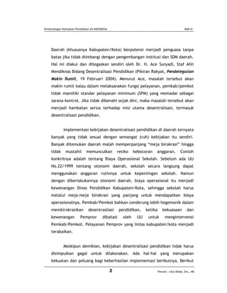 Perbandingan Kebijakan Pendidikan AS-INDONESIA                                                      BAB III




     Daerah (khususnya Kabupaten/Kota) berpotensi menjadi penguasa tanpa
     batas jika tidak diimbangi dengan pengembangan institusi dan SDM daerah.
     Hal ini diakui dan ditegaskan sendiri oleh Dr. H. Ace Suryadi, Staf Ahli
     Mendiknas Bidang Desentralisasi Pendidikan (Pikiran Rakyat, Pendelegasian
     Makin Rumit, 19 Februari 2004). Menurut Ace, masalah tersebut akan
     makin rumit kalau dalam melaksanakan fungsi pelayanan, pemkab/pemkot
     tidak mamiliki standar pelayanan minimum (SPM) yang memadai sebagai
     sarana kontrol. Jika tidak dibenahi sejak dini, maka masalah tersebut akan
     menjadi hambatan serius terhadap misi utama desentralisasi, termasuk
     desentralisasi pendidikan.


              Implementasi kebijakan desentralisasi pendidikan di daerah ternyata
     banyak yang tidak sesuai dengan semangat (ruh) kebijakan itu sendiri.
     Banyak ditemukan daerah malah memperpanjang “meja birokrasi” hingga
     tidak     mustahil       memunculkan            resiko    kebocoran   anggaran.            Contoh
     konkritnya adalah tentang Biaya Operasional Sekolah. Sebelum ada UU
     No.22/1999 tentang otonomi daerah, sekolah secara langsung dapat
     menggunakan anggaran rutinnya untuk kepentingan sekolah. Namun
     dengan diberlakukannya otonomi daerah, biaya operasional itu menjadi
     kewenangan Dinas Pendidikan Kabupaten/Kota, sehingga sekolah harus
     melalui meja-meja birokrasi yang panjang untuk mendapatkan biaya
     operasionalnya. Pemkab/Pemkot bahkan cenderung lebih hegemonik dalam
     membirokrasikan            desentrasliasi       pendidikan,     ketika      kekuasaan           dan
     kewenangan           Pemprov         dibatasi      oleh    UU    untuk        mengintervensi
     Pemkab/Pemkot. Pelayanan Pemprov yang lintas kabupaten/kota menjadi
     terabaikan.


              Meskipun demikian, kebijakan desentralisasi pendidikan tidak harus
     disimpulkan gagal untuk dilaksnakan. Ada hal-hal yang merupakan
     kekuatan dan peluang bagi keberhasilan implementasi berikutnya. Berikut

                                                 2                            Penulis : Ulul Albab, Drs., MS
 