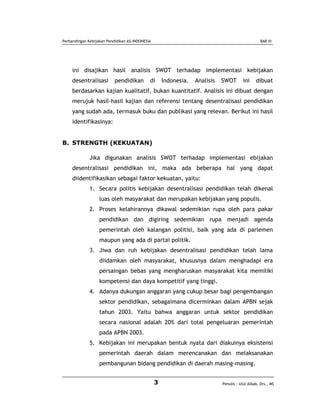 Perbandingan Kebijakan Pendidikan AS-INDONESIA                                                     BAB III




     ini disajikan hasil analisis SWOT terhadap implementasi kebijakan
     desentralisasi        pendidikan        di      Indonesia.   Analisis   SWOT       ini     dibuat
     berdasarkan kajian kualitatif, bukan kuantitatif. Analisis ini dibuat dengan
     merujuk hasil-hasil kajian dan referensi tentang desentralisasi pendidikan
     yang sudah ada, termasuk buku dan publikasi yang relevan. Berikut ini hasil
     identifikasinya:


B. STRENGTH (KEKUATAN)

              Jika digunakan analisis SWOT terhadap implementasi ebijakan
     desentralisasi pendidikan ini, maka ada beberapa hal yang dapat
     diidentifikasikan sebagai faktor kekuatan, yaitu:
              1. Secara politis kebijakan desentralisasi pendidikan telah dikenal
                   luas oleh masyarakat dan merupakan kebijakan yang populis.
              2. Proses kelahirannya dikawal sedemikian rupa oleh para pakar
                   pendidikan dan digiring sedemikian rupa menjadi agenda
                   pemerintah oleh kalangan politisi, baik yang ada di parlemen
                   maupun yang ada di partai politik.
              3. Jiwa dan ruh kebijakan desentralisasi pendidikan telah lama
                   diidamkan oleh masyarakat, khususnya dalam menghadapi era
                   persaingan bebas yang mengharuskan masyarakat kita memiliki
                   kompetensi dan daya kompetitif yang tinggi.
              4. Adanya dukungan anggaran yang cukup besar bagi pengembangan
                   sektor pendidikan, sebagaimana dicerminkan dalam APBN sejak
                   tahun 2003. Yaitu bahwa anggaran untuk sektor pendidikan
                   secara nasional adalah 20% dari total pengeluaran pemerintah
                   pada APBN 2003.
              5. Kebijakan ini merupakan bentuk nyata dari diakuinya eksistensi
                   pemerintah daerah dalam merencanakan dan melaksanakan
                   pembangunan bidang pendidikan di daerah masing-masing.


                                                 3                           Penulis : Ulul Albab, Drs., MS
 