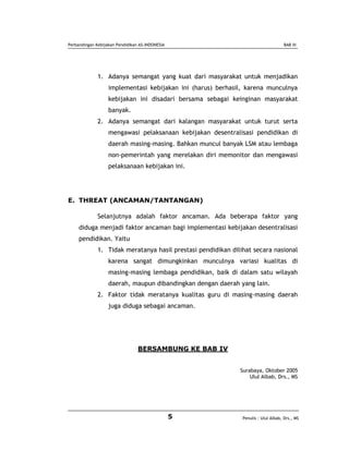 Perbandingan Kebijakan Pendidikan AS-INDONESIA                                       BAB III




              1. Adanya semangat yang kuat dari masyarakat untuk menjadikan
                   implementasi kebijakan ini (harus) berhasil, karena munculnya
                   kebijakan ini disadari bersama sebagai keinginan masyarakat
                   banyak.
              2. Adanya semangat dari kalangan masyarakat untuk turut serta
                   mengawasi pelaksanaan kebijakan desentralisasi pendidikan di
                   daerah masing-masing. Bahkan muncul banyak LSM atau lembaga
                   non-pemerintah yang merelakan diri memonitor dan mengawasi
                   pelaksanaan kebijakan ini.




E. THREAT (ANCAMAN/TANTANGAN)

              Selanjutnya adalah faktor ancaman. Ada beberapa faktor yang
     diduga menjadi faktor ancaman bagi implementasi kebijakan desentralisasi
     pendidikan. Yaitu
              1. Tidak meratanya hasil prestasi pendidikan dilihat secara nasional
                   karena sangat dimungkinkan munculnya variasi kualitas di
                   masing-masing lembaga pendidikan, baik di dalam satu wilayah
                   daerah, maupun dibandingkan dengan daerah yang lain.
              2. Faktor tidak meratanya kualitas guru di masing-masing daerah
                   juga diduga sebagai ancaman.




                                 BERSAMBUNG KE BAB IV


                                                              Surabaya, Oktober 2005
                                                                  Ulul Albab, Drs., MS




                                                 5             Penulis : Ulul Albab, Drs., MS
 