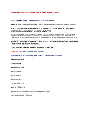 AMERIKA  DAN GEBE DUVE HOLSTAYIN GETIRIYORUZ.<br />EYLUL  EKIM AYLARINDA  GETIRECEGIMIZ GEBE DUVELER ICIN <br />BASVURUNUZ  EN AZ 250 ADET OLMAK UZERE  500-1000-3000 GIBI SIPARISLERINIZI ALIYORUZ.<br />HOLSTAYINLAR 1.SINIF YUKSEK KALITE VE VERIMLILIGI OLAN  BIR  IRKTIR. BU DUVELERIN SERTIFIKALARI,SAGLIK VE ONAY BELGELERI MEVCUTTUR.<br />DUVELERIN SECIMI ,KARANTINAYA ALINMASI  VE YUKLENMESI ASAMASINDA  SAHSINIZ VEYA FIRMANIZIN GOREVLENDIRDIGI KISILER DE BIZIM EKIPLE BERABER AMERIKADA BULUNABILIRLER.<br />MALBEDELI ,SIGORTASI VE NAKLIYATI DAHIL OLARAK TURKIYENIN HERHANGI BIR LIMANINA CIF FIYAT OLARAK TESLIMATINI YAPIYORUZ.<br />TURKONT CANLI HAYVAN  ITHALATI ,TEDARIGI  VE NAKLIYATI<br />TURKONT  LIVESTOCK SHIPPING AND TRADING<br />YURTDISINDAKI   HAZIRLANMIŞ MALLARINIZA UCAK VE GEMI  TEDARIGI <br />info@turkont.com<br />Skype:turkont<br />www.turkont.com<br />902165674420<br />902165673228<br />902165671019<br />Fax:902165675536<br />Mob.905327653318<br />MERKEZ OFFİS : Dr.Fahrettin Kerim Gökay Caddesi  174/3 <br />İSTANBUL / GÖZTEPE-TÜRKİYE <br />