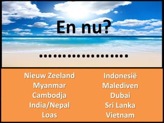 Thailand Maleisië
      En nu?
   ……………….
Australië China
 Nieuw Zeeland   Indonesië
   Myanmar       Malediven
   Cambodja        Dubai
  India/Nepal     Sri Lanka
      Loas        Vietnam
 