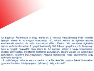 Az Egyesült Államokban a nagy méret és a földrajzi változatosság miatt többféle
éghajlat alakult ki. A nyugati hosszúság 100. fokától keletre az éghajlat nedves
kontinentális északon és esős szubtrópusi délen. Florida déli csúcsának éghajlata
trópusi, akárcsak Hawaii-é. A nyugati hosszúság 100. fokától nyugatra a préri félsivatagi.
Ilyen a nyugati hegyvidék nagy része is. Az éghajlat száraz a Nagy-medencében,
sivatagi délnyugaton, mediterrán Kalifornia partvidékén, óceáni Oregon és Washington
partvidékén, valamint Dél-Alaszkában. Alaszka legnagyobb része szubarktikus vagy
sarkvidéki éghajlatú.
   A szélsőséges időjárás nem szokatlan - a Mexikói-öböl partján fekvő államokban
gyakori a hurrikán, Középnyugaton (Midwest) pedig a tornádó.
 