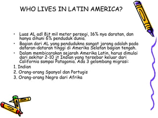 WHO LIVES IN LATIN AMERICA?



• Luas AL adl 8jt mil meter persegi, 16% nya daratan, dan
    hanya dihuni 6% penduduk dunia.
• Bagian dari AL yang pendudukna sangat jarang adalah pada
    dataran-dataran tinggi di Amerika Selatan bagian tengah.
• Dalam membicarakan sejarah Amerika Latin, harus dimulai
    dari sekitar 2-10 jt Indian yang tersebar keluar dari
    California sampai Patagonia. Ada 3 gelombang migrasi:
1. Indian
2. Orang-orang Spanyol dan Portugis
3. Orang-orang Negro dari Afrika
 