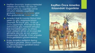 Keşiften Önce Amerika
Kıtasındaki Uygarlıklar
 Keşiften önce kıta, başlıca merkezleri
Meksika‘da ve Peru‘da olan ön
plana çıkmış üç uygarlığa sahne
olmuştur: Meksika uygarlıkları
grubuna Mayalar ve Aztekler girer;
Peru grubunda ise İnkalar yer alır.
 Amerika’daki ilk insanlar Sibirya’dan
gelen üç göç dalgasıyla kıtaya
ulaşmıştır. İlk büyük göç, 15 bin yıl
önce yaşanmıştır. Ardından iki tane
daha küçük göç hareketi olmuştur.
Bazı kaynaklara göre, bu kıtaya
insan yerleşimi 60 bin yıl önceye dek
gitmekte olsa da, en son yapılan
araştırmalar 20 bin ile 10 bin yıl kadar
önce geldiklerini göstermektedir.
 Kuzey Amerika yerlilerinin Bering
Boğazı’nı geçerek, Sibirya üzerinden
bu yeni topraklara geldikleri kabul
edilen bir bilgidir.
 
