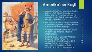  Amerika Kıtası’nın herkes tarafından
bilinen kâşifi Kristof Kolomb'dur.
Fakat Kolomb’dan önce kıtaya ilk
ayak basanlar Eirik Raude (Kızıl Erik)
ve oğlu Leif Eriksson'dur.
 Kızıl Erik’in Grönland’ı keşfinden kısa
süre sonra, oğlu Leif Eriksson , Kuzey
Amerika’ya ayak basmıştır.
 Vikingler, Kiristof Kolomb’tan 510 yıl
kadar önce Amerika kıtasına
ulaşmışlardır.
 Kolomb’dan 71 yıl önce Amerika
Kıtası’nın her iki yanını ve
Avustralya’yı keşfetmiş olan Çinli
Amiral Zheng He ismi tarihe
geçmiştir. Hatta He tarafından
çizilmiş bir harita bulunmaktadır.
Amerika’nın Keşfi
L
E
İ
F
E
R
İ
K
S
S
O
N
 