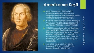 Amerika’nın Keşfi
 Kristof Kolomb, 12 Ekim 1492
tarihinde Bahama Adaları’na
ulaşmış ve önce San Salvador adını
verdiği adaya ayak basmıştır.
 Kolomb’dan hemen sonra Amerigo
Vespucci ve daha başka İspanyol
denizciler Amerika’ya gelmişlerdir.
 1500’lü yıların başında yaptığı ikinci
gezi ile birlikte Brezilya kıyılarını ve
Arjantin’in güneyindeki Patagonya
kıyılarını keşfetmiş olan Vespucci,
burasının “yeni bir dünya”, Batı’da
bilinmeyen yeni bir kıta olduğunu
anlamıştır.
 Amerigo Vespucci’nin adına
izafeten, Batı için yeni olan bu
kıtaya, Amerika denilmiştir.
K
R
İ
S
T
O
F
K
O
L
O
M
B
 