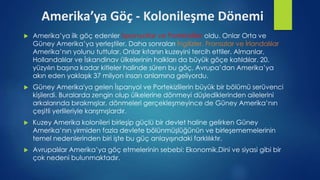 Amerika’ya Göç - Kolonileşme Dönemi
 Amerika’ya ilk göç edenler İspanyollar ve Portekizliler oldu. Onlar Orta ve
Güney Amerika’ya yerleştiler. Daha sonraları İngilizler, Fransızlar ve İrlandalılar
Amerika’nın yolunu tuttular. Onlar kıtanın kuzeyini tercih ettiler. Almanlar,
Hollandalılar ve İskandinav ülkelerinin halkları da büyük göçe katıldılar. 20.
yüzyılın başına kadar kitleler halinde süren bu göç, Avrupa’dan Amerika’ya
akın eden yaklaşık 37 milyon insan anlamına geliyordu.
 Güney Amerika'ya gelen İspanyol ve Portekizlilerin büyük bir bölümü serüvenci
kişilerdi. Buralarda zengin olup ülkelerine dönmeyi düşlediklerinden ailelerini
arkalarında bırakmışlar, dönmeleri gerçekleşmeyince de Güney Amerika’nın
çeşitli yerlileriyle karışmışlardır.
 Kuzey Amerika kolonileri birleşip güçlü bir devlet haline gelirken Güney
Amerika’nın yirmiden fazla devlete bölünmüşlüğünün ve birleşememelerinin
temel nedenlerinden biri işte bu güç anlayışındaki farklılıktır.
 Avrupalılar Amerika’ya göç etmelerinin sebebi: Ekonomik,Dini ve siyasi gibi bir
çok nedeni bulunmaktadır.
 