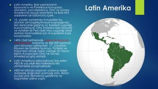 Latin Amerika
 Latin Amerika, Batı yarımkürenin
İspanyolca ve Portekizce konuşulan
alanlarını, yani Meksika'yı, Orta ve Güney
Amerika'nın büyük kesimlerini ve Batı Hint
adalarının bir bölümünü içerir.
 15. yüzyılın sonlarında Avrupalılar bu
alanları sömürgeleştirmeye başladığında,
ileri derecede gelişmiş üç Kızılderili uygarlığı
bulunmaktaydı. Orta Amerika'daki Mayalar
ve Aztekler ile Peru'daki İnka uygarlığı ateşli
silahları tanımadıkları için Avrupalılara karşı
koyamadılar.
 1492-1542 tarihlerinde yoğun bir İspanyol
kolonileşmesi başlamış ve 300.000 İspanyol
yeni dünyaya yerleşmiştir. 17. yüzyıldan
itibaren ise özellikle İspanya, Portekiz ve
İtalya'dan olmak üzere yaklaşık 20 milyon
kişinin Avrupa'dan Orta ve Güney
Amerika'ya göç etmiştir.
 Latin Amerika'yı arka bahçesi ilan eden
ABD iki yüz yıldır kıta halklarıyla kirli
yöntemlerle savaşmaktadır.
 ABD'nin kıta'da yaşanan yüzlerce askeri
darbede doğrudan parmağı oldu. Bütün
bunları yine demokrasi geliştirme ve
özgürlükler adına yaptı.
 