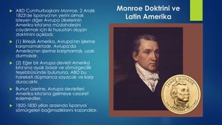 Monroe Doktrini ve
Latin Amerika
 ABD Cumhurbaşkanı Monroe, 2 Aralık
1823'de İspanya'nın yerini almak
isteyen diğer Avrupa ülkelerinin
Amerika kıta'sına müdahalesini
caydırmak için iki husustan oluşan
doktrinini açıkladı;
 (1) Birleşik Amerika, Avrupa'nın işlerine
karışmamaktadır. Avrupa'da
Amerika'nın işlerine karışmamalı, uzak
durmalıdır.
 (2) Eğer bir Avrupa devleti Amerika
kıta'sına ayak basar ve sömürgecilik
teşebbüsünde bulunursa, ABD bu
hareketi düşmanca sayacak ve karşı
duracaktır.
 Bunun üzerine, Avrupa devletleri
Amerika kıta'sına gelmeye cesaret
edemediler.
 1820-1830 yılları arasında İspanyol
sömürgeleri bağımsızlıklarını kazandılar.
 