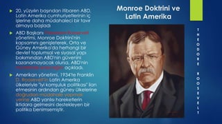 Monroe Doktrini ve
Latin Amerika
 20. yüzyılın başından itibaren ABD,
Latin Amerika cumhuriyetlerinin iç
işlerine daha müdahaleci bir tavır
almaya başladı
 ABD Başkanı Theodore Roosevelt
yönetimi, Monroe Doktrini'nin
kapsamını genişleterek, Orta ve
Güney Amerika'da herhangi bir
devlet toplumsal ve siyasal yapı
bakımından ABD'nin güvenini
kazanamayacak olursa, ABD'nin
müdahale edeceğini açıkladı.
 Amerikan yönetimi, 1934'te Franklin
D. Roosevelt'in Latin Amerika
ülkeleriyle "iyi komşuluk politikası" ilan
etmesinin ardından güney ülkelerine
doğrudan müdahale yapmak
yerine ABD yanlısı hareketlerin
iktidara gelmesini destekleyen bir
politika benimsemiştir.
T
H
E
O
D
O
R
E
R
O
O
S
E
V
E
L
T
 