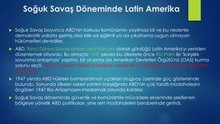 Soğuk Savaş Döneminde Latin Amerika
 Soğuk Savaş boyunca ABD'nin korkusu komünizmin yayılması idi ve bu nedenle
demokratik yollarla gelmiş olsa bile sol eğilimli ya da çıkarlarına uygun olmayan
hükümetleri devirdiler.
 ABD, İkinci Dünya Savaşı sonrası arka bahçesi olarak gördüğü Latin Amerika'yı yeniden
düzenlemek istiyordu. Bu amaçla 1947 yılında bu ülkelerle önce Rio Paktı ile "karşılıklı
savunma anlaşması" yapma, bir yıl sonra da Amerikan Devletleri Örgütü'nü (OAS) kurma
yolunu seçti. Amaç, kurulan askeri ortaklıklar vasıtası ile bu ülkelere komünizmin girmesini
önlemekti.
 1947 yılında ABD nükleer bombardıman uçakları Uruguay üzerinde güç gösterisinde
bulundu. Sonunda ülkeler askeri yardım karşılığında ABD'nin çok taraflı müdahalesini
öngören 1947 Rio Anlaşmasını imzalamak zorunda kaldılar.
 Soğuk Savaş döneminde güvenlik ve komünizmle mücadele ekseninde şekillenen
bölgeye yönelik ABD politikaları, yine sert müdahaleleri beraberinde getirdi.
 