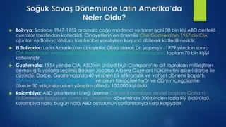 Soğuk Savaş Döneminde Latin Amerika’da
Neler Oldu?
 Bolivya: Sadece 1947-1952 arasında çoğu madenci ve tarım işçisi 30 bin kişi ABD destekli
cuntalar tarafından katledildi. Cinayetlerin en önemlisi Che Guavera'nın 1967'de CIA
ajanları ve Bolivya ordusu tarafından yaralıyken kurşuna dizilerek katledilmesidir.
 El Salvador: Latin Amerika'nın cinayetler ülkesi olarak ün yapmıştır. 1979 yılından sonra
CIA tarafından Arena partisiyle birlikte oluşturulan ölüm mangaları, toplam 70 bin kişiyi
katletmiştir.
 Guatemala: 1954 yılında CIA, ABD'nin United Fruit Company'ne ait toprakları millileştiren
demokratik yollarla seçilmiş Başkan Jacobo Arbenz Guzmani hükümetini askeri darbe ile
düşürdü. Darbe, Guatemala'da 40 yıl süren bir istikrarsızlık ve vahşet dönemi başlattı.
CIA'nın organize ettiği askeri cunta ve onun takipçileri terör ve ölüm mangaları ile
ülkede 30 yıl içinde askeri yönetim altında 100.000 kişi öldü.
 Kolombiya: ABD şirketlerinin isteği üzerine CIA'nın Kolombiya devlet başkanı Gaitan'ı
öldürmesiyle başlayan cunta ve cinayetler döneminde 300 binden fazla kişi öldürüldü.
Kolombiya halkı, bugün hâlâ ABD ordusunun katliamlarıyla karşı karşıyadır.
 