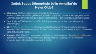 Soğuk Savaş Döneminde Latin Amerika’da
Neler Oldu?
 Nikaragua: ABD'nin adamı, Latin Amerika tarihinin en kanlı diktatörlerinden Somoza'nın
iktidarı 1979'da Sandinista gerillaları tarafından düşürüldü. 1985'e kadar geçen sürede
Miami'de örgütlenen kontra çetelerinin saldırılarında 11 bin Nikaragualı yaşamını yitirdi.
 Peru: Sadece 1980'den bu yana 30 bin kişi işkenceler ve kurşuna dizmeler yoluyla
öldürülmüştür.
 Şili: 1973'te General Pinochet iktidara getirildiği darbenin ilk gününde başta başkan
Allende dâhil olmak üzere toplam 35 binin üstünde insan işkencelerle, kurşuna dizmelerle
katledildi, sakat bırakıldı.
 Uruguay: ABD, 1964-1971 yılları arasında Uruguay seçimlerine el attı ve baskı politikalarını
destekledi. ABD'nin Uruguay ordusu ile işbirliği neticesi; Uruguay, 1973-1985 yılları
arasında askeri diktatörlüğün pençesine düştü.
 