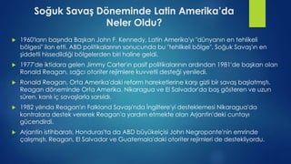 Soğuk Savaş Döneminde Latin Amerika’da
Neler Oldu?
 1960'ların başında Başkan John F. Kennedy, Latin Amerika'yı "dünyanın en tehlikeli
bölgesi" ilan etti. ABD politikalarının sonucunda bu "tehlikeli bölge", Soğuk Savaş'ın en
şiddetli hissedildiği bölgelerden biri haline geldi.
 1977'de iktidara gelen Jimmy Carter'ın pasif politikalarının ardından 1981'de başkan olan
Ronald Reagan, sağcı otoriter rejimlere kuvvetli desteği yeniledi.
 Ronald Reagan, Orta Amerika'daki reform hareketlerine karşı gizli bir savaş başlatmıştı.
Reagan döneminde Orta Amerika, Nikaragua ve El Salvador'da baş gösteren ve uzun
süren, kanlı iç savaşlarla sarsıldı.
 1982 yılında Reagan'ın Falkland Savaşı'nda İngiltere'yi desteklemesi Nikaragua'da
kontralara destek vererek Reagan'a yardım etmekte olan Arjantin'deki cuntayı
gücendirdi.
 Arjantin istihbaratı, Honduras'ta da ABD büyükelçisi John Negroponte'nin emrinde
çalışmıştı. Reagan, El Salvador ve Guatemala'daki otoriter rejimleri de destekliyordu.
 