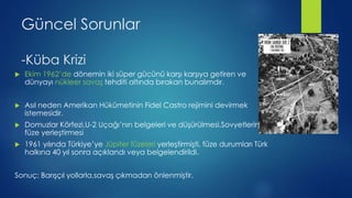 Güncel Sorunlar
-ü Krizi
 Ekim 1962’de dönemin iki süper gücünü karşı karşıya getiren ve
dünyayı nükleer savaş tehditi altında bırakan bunalımdır.
 Asıl neden Amerikan Hükümetinin Fidel Castro rejimini devirmek
istemesidir.
 Domuzlar Körfezi,U-2 Uçağı’nın belgeleri ve düşürülmesi,Sovyetlerin
füze yerleştirmesi
 1961 yılında Türkiye’ye Jüpiter füzeleri yerleştirmişti, füze durumları Türk
halkına 40 yıl sonra açıklandı veya belgelendirildi.
Sonuç: Barışçıl yollarla,savaş çıkmadan önlenmiştir.
 