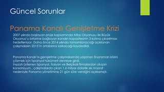 Güncel Sorunlar
Panama Kanalı Genişletme Krizi
2007 yılında başlayan proje kapsamında Atlas Okyanusu ile Büyük
Okyanus’u birbirine bağlayan kanalın kapasitesinin 3 katına çıkarılması
hedefleniyor. Daha önce 2014 yılında tamamlanacağı açıklanan
çalışmaların 2015’in ortalarına sarkacağı kaydedildi.
Panama Kanalı’nı genişletme çalışmalarında yaşanan finansman krizini
çözmek için İspanyol hükümeti devreye girdi.
İnşaatı üstlenen İspanyol, İtalyan ve Belçikalı firmalardan oluşan
konsorsiyum , çalışmalarda çıkan 1.6 milyar dolarlık ek masraf
nedeniyle Panama yönetimine 21 gün süre verdiğini açıklamıştı.
 