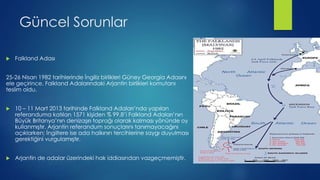 Güncel Sorunlar
 Falkland Adası
25-26 Nisan 1982 tarihlerinde İngiliz birlikleri Güney Georgia Adasını
ele geçirince, Falkland Adalarındaki Arjantin birlikleri komutanı
teslim oldu.
 10 – 11 Mart 2013 tarihinde Falkland Adaları’nda yapılan
referanduma katılan 1571 kişiden % 99.8’i Falkland Adaları’nın
Büyük Britanya’nın denizaşırı toprağı olarak kalması yönünde oy
kullanmıştır. Arjantin referandum sonuçlarını tanımayacağını
açıklarken; İngiltere ise ada halkının tercihlerine saygı duyulması
gerektiğini vurgulamıştır.
 Arjantin de adalar üzerindeki hak iddiasından vazgeçmemiştir.
 