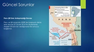 Güncel Sorunlar
Peru-Şili Sınır Anlaşmazlığı Davası
Peru ve Şili arasında 2008’de başlayan deniz
sınırı davası 27 Ocak 2014’te Uluslararası
Adalet Divanı’nın verdiği karar ile sonuca
bağlandı.
 