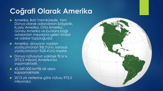 Coğrafi Olarak Amerika
 Amerika, Batı Yarımkürede, Yeni
Dünya olarak adlandırılan bölgede,
Kuzey Amerika, Orta Amerika,
Güney Amerika ve bunlara bağlı
adalardan meydana gelen kıtalar
ve adalar topluluğudur.
 Amerika, dünyanın toplam
yüzölçümünün %8,3'ünü, karasal
yüzölçümünün %28,4'ünü kaplar.
 Dünya nüfusunun yaklaşık %16’sı
(972,5 milyon) Amerika'da
yaşamaktadır.
 42.549.000 km²lik bir alanı
kapsamaktadır.
 2013 yılı verilerine göre nüfusu 972,5
milyondur.
 