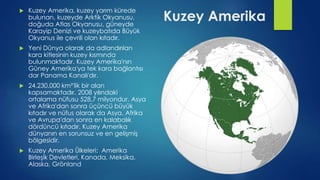 Kuzey Amerika
 Kuzey Amerika, kuzey yarım kürede
bulunan, kuzeyde Arktik Okyanusu,
doğuda Atlas Okyanusu, güneyde
Karayip Denizi ve kuzeybatıda Büyük
Okyanus ile çevrili olan kıtadır.
 Yeni Dünya olarak da adlandırılan
kara kitlesinin kuzey kısmında
bulunmaktadır. Kuzey Amerika'nın
Güney Amerika'ya tek kara bağlantısı
dar Panama Kanalı'dır.
 24.230.000 km²'lik bir alan
kapsamaktadır. 2008 yılındaki
ortalama nüfusu 528,7 milyondur. Asya
ve Afrika'dan sonra üçüncü büyük
kıtadır ve nüfus olarak da Asya, Afrika
ve Avrupa'dan sonra en kalabalık
dördüncü kıtadır. Kuzey Amerika
dünyanın en sorunsuz ve en gelişmiş
bölgesidir.
 Kuzey Amerika Ülkeleri: Amerika
Birleşik Devletleri, Kanada, Meksika,
Alaska, Grönland
 