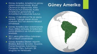 Güney Amerika
 Güney Amerika, Amerika'nın güney
yarısını oluşturan kıtadır. Büyük
Okyanus'un doğusunda, Atlas
Okyanusu'nun batısında, Kuzey
Amerika'nın güneyinde ve
Antarktika'nın kuzeyinde bulunur.
 Güney 17.840.000 km²'lik bir alana
sahiptir. Yaklaşık olarak dünya
yüzeyinin %3,5’luk alanına tekabül
etmektedir.
 Güney Amerika alan sıralamasında
Asya, Afrika ve Kuzey Amerika'dan
sonra dördüncü ve nüfusta beşinci
sıradadır.
 2011 yılına göre nüfusu tahminen
387,5 milyon civarındadır.
 Güney Amerika Ülkeleri: Arjantin,
Brezilya, Bolivya, Ekvador, Guyana,
Fransız Guyanası, Kolombiya,
Paraguay, Peru, Surinam, Şili,
Uruguay ve Venezuela.
 
